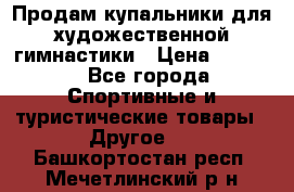 Продам купальники для художественной гимнастики › Цена ­ 6 000 - Все города Спортивные и туристические товары » Другое   . Башкортостан респ.,Мечетлинский р-н